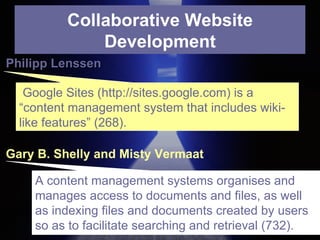 Collaborative Website Development Gary B. Shelly and Misty Vermaat Philipp Lenssen Google Sites (http://sites.google.com) is a “content management system that includes wiki-like features” (268). A content management systems organises and manages access to documents and files, as well as indexing files and documents created by users so as to facilitate searching and retrieval (732). 