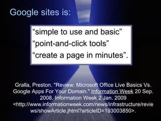 Gralla, Preston. "Review: Microsoft Office Live Basics Vs. Google Apps For Your Domain."  Information Week  20 Sep. 2008. Information Week 2 Jan. 2009 <http://www.informationweek.com/news/infrastructure/reviews/showArticle.jhtml?articleID=193003850>. “ simple to use and basic”  “ point-and-click tools”  “ create a page in minutes”. Google sites is: 