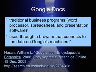 Google Docs “ traditional business programs (word processor, spreadsheet, and presentation software)” “ used through a browser that connects to the data on Google's machines.”  Hosch, William L. "Google Inc."  Encyclopædia Britannica . 2008. Encyclopædia Britannica Online.  18 Dec. 2008  < http://search.eb.com/eb/article-278431 >.  