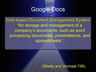Google Docs Web-based Document Management System  “for storage and management of a company’s documents, such as word processing documents, presentations, and spreadsheets”. (Shelly and Vermaat 736). 