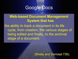 Google Docs Web-based Document Management System that has the ability to track a document in its life cycle, from creation, the various stages of being edited and finally, to the archival stage of a document. (Shelly and Vermaat 736). 