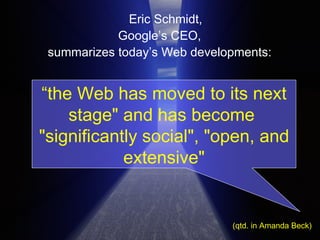 Eric Schmidt,  Google’s CEO,  summarizes today’s Web developments:  (qtd. in Amanda Beck) “ the Web has moved to its next stage" and has become  "significantly social", "open, and extensive" 