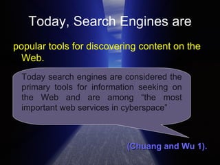 Today, Search Engines are popular tools for discovering content on the Web. (Chuang and Wu 1).  Today search engines are considered the primary tools for information seeking on the Web and are among “the most important web services in cyberspace” 