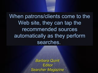 When patrons/clients come to the Web site, they can tap the recommended sources automatically as they perform searches.  Barbara Quint   Editor Searcher Magazine  