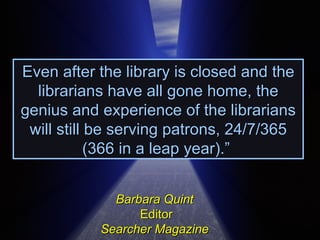 Even after the library is closed and the librarians have all gone home, the genius and experience of the librarians will still be serving patrons, 24/7/365 (366 in a leap year).”  Barbara Quint   Editor Searcher Magazine  