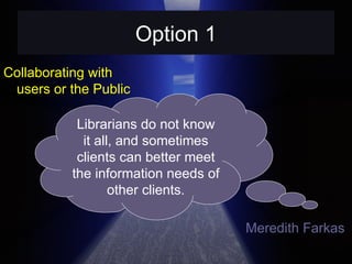 Option 1 Collaborating with users or the Public Librarians do not know it all, and sometimes clients can better meet the information needs of other clients. Meredith Farkas  