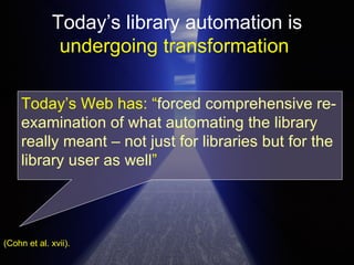 Today’s library automation is  undergoing transformation   (Cohn et al. xvii). Today’s Web has: “ forced   comprehensive re-examination of what automating the library really meant – not just for libraries but for the library user as well ”  