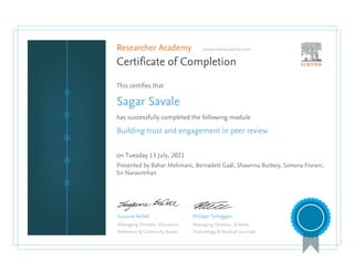Researcher Academy researcheracademy.com
Certificate of Completion
This certifies that
Sagar Savale
has successfully completed the following module
Building trust and engagement in peer review
on Tuesday 13 July, 2021
Presented by Bahar Mehmani, Bernadett Gaál, Shawnna Buttery, Simona Fiorani,
Sri Narasimhan
Suzanne BeDell
Managing Director, Education
Reference & Continuity Books
Philippe Terheggen
Managing Director, Science,
Technology & Medical Journals
 