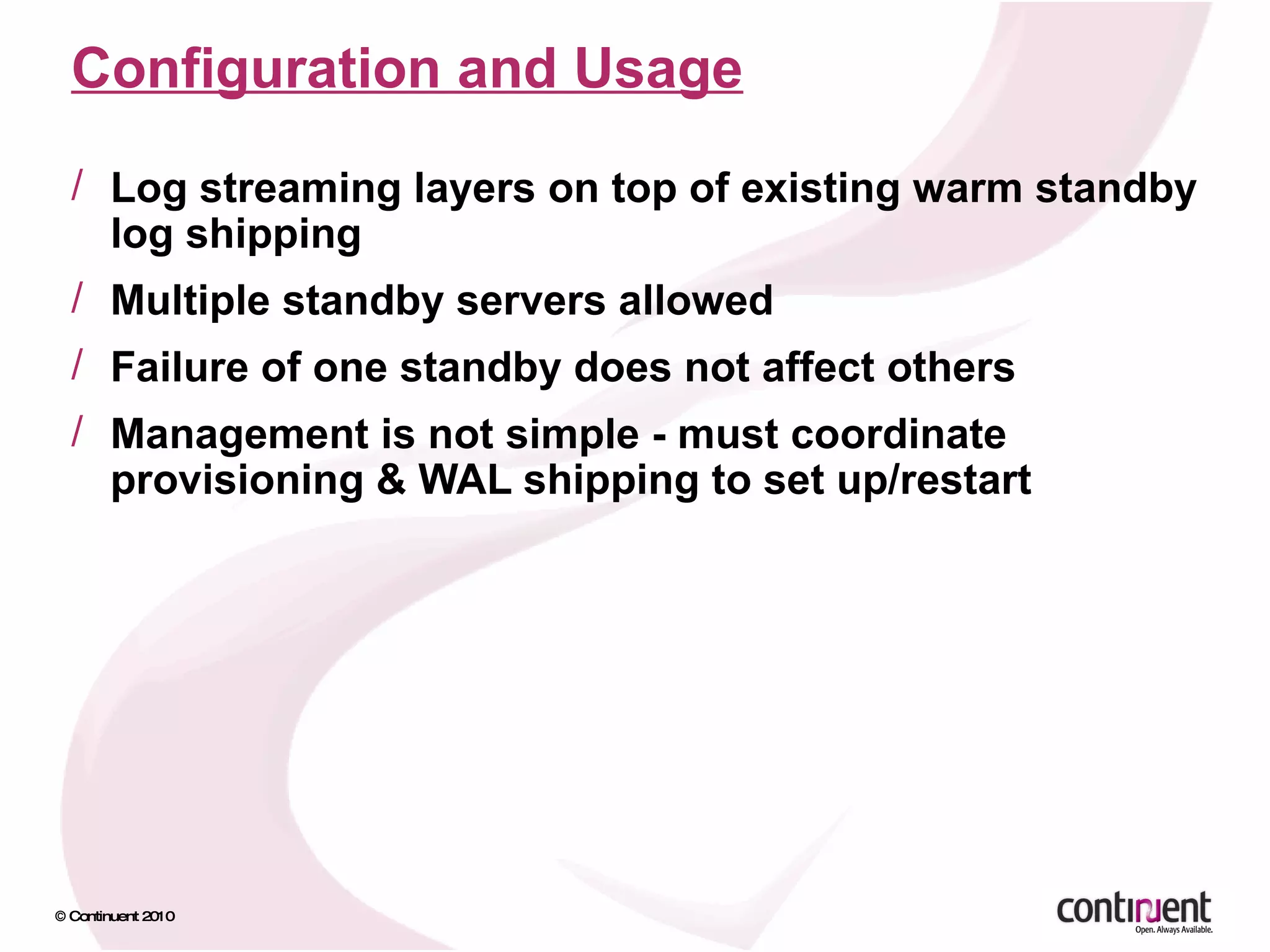 Configuration and Usage Log streaming layers on top of existing warm standby log shipping Multiple standby servers allowed Failure of one standby does not affect others Management is not simple - must coordinate provisioning & WAL shipping to set up/restart 