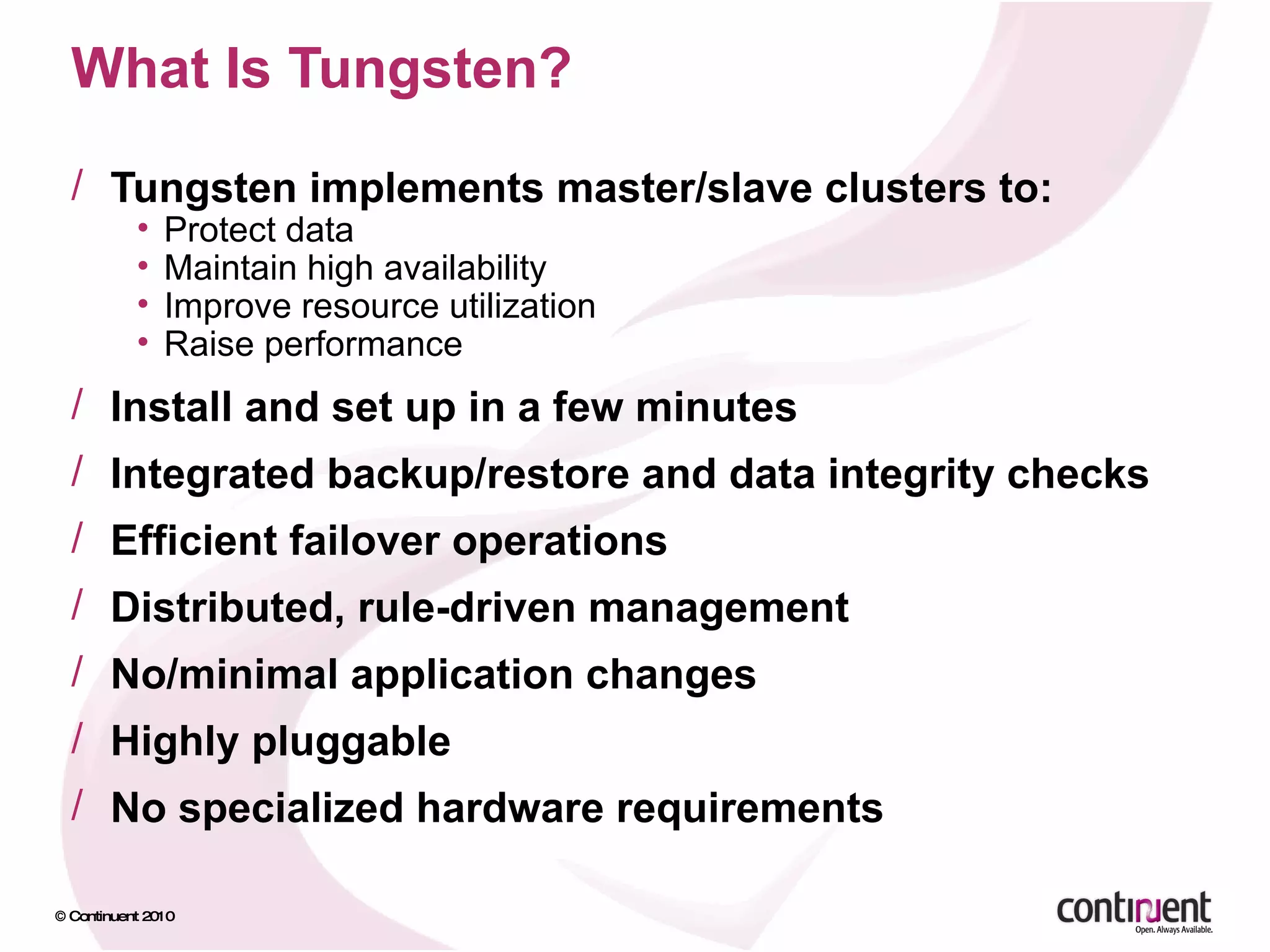 What Is Tungsten?  Tungsten implements master/slave clusters to: Protect data Maintain high availability Improve resource utilization Raise performance Install and set up in a few minutes Integrated backup/restore and data integrity checks Efficient failover operations Distributed, rule-driven management  No/minimal application changes Highly pluggable No specialized hardware requirements 