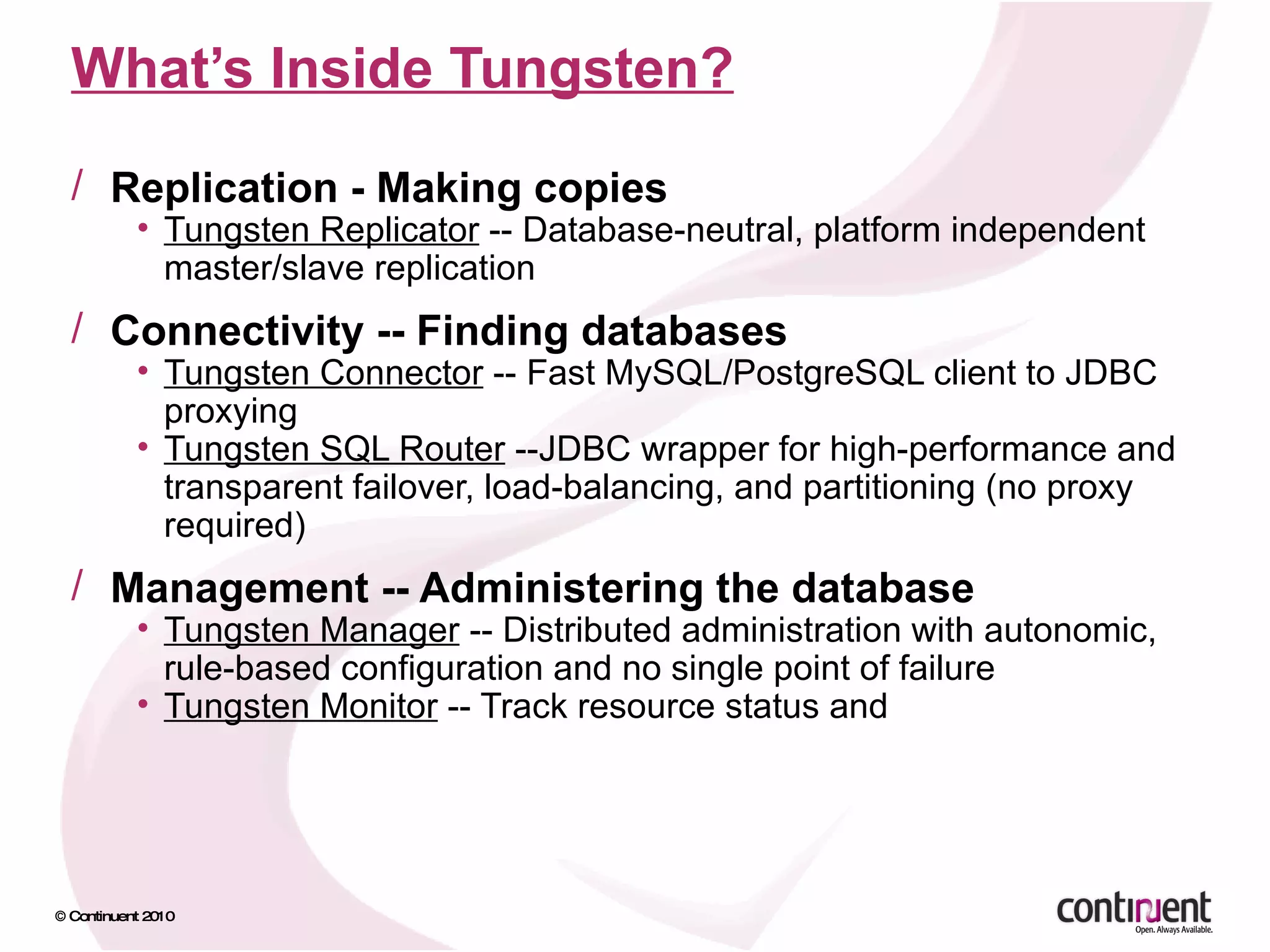 What’s Inside Tungsten? Replication - Making copies Tungsten Replicator  -- Database-neutral, platform independent master/slave replication Connectivity -- Finding databases Tungsten Connector  -- Fast MySQL/PostgreSQL client to JDBC proxying Tungsten SQL Router  --JDBC wrapper for high-performance and transparent failover, load-balancing, and partitioning (no proxy required) Management -- Administering the database Tungsten Manager  -- Distributed administration with autonomic, rule-based configuration and no single point of failure Tungsten Monitor  -- Track resource status and  