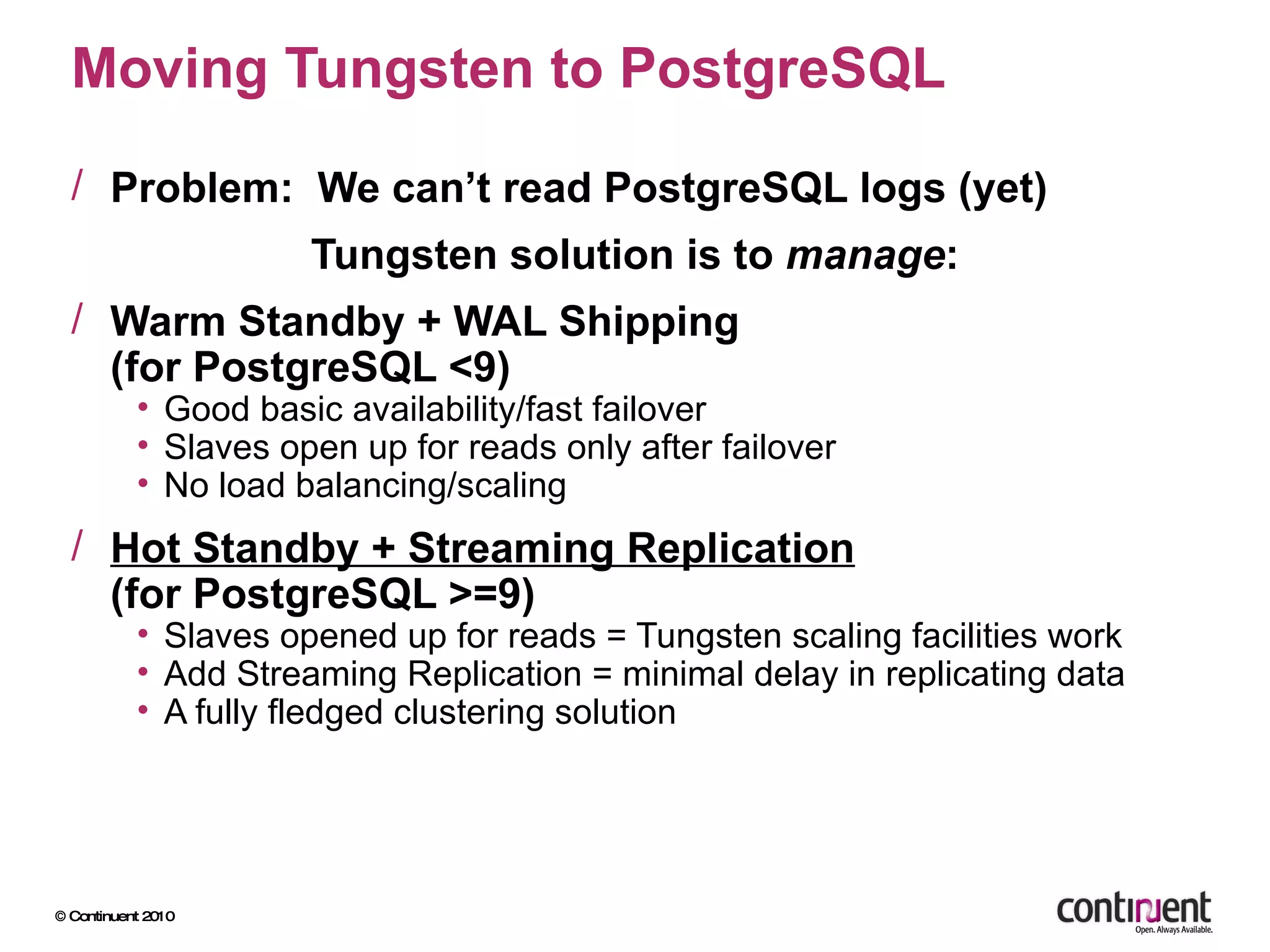 Moving Tungsten to PostgreSQL Problem:  We can’t read PostgreSQL logs (yet) Tungsten solution is to  manage : Warm Standby + WAL Shipping (for PostgreSQL <9) Good basic availability/fast failover Slaves open up for reads only after failover No load balancing/scaling Hot Standby + Streaming Replication (for PostgreSQL >=9) Slaves opened up for reads = Tungsten scaling facilities work Add Streaming Replication = minimal delay in replicating data A fully fledged clustering solution 