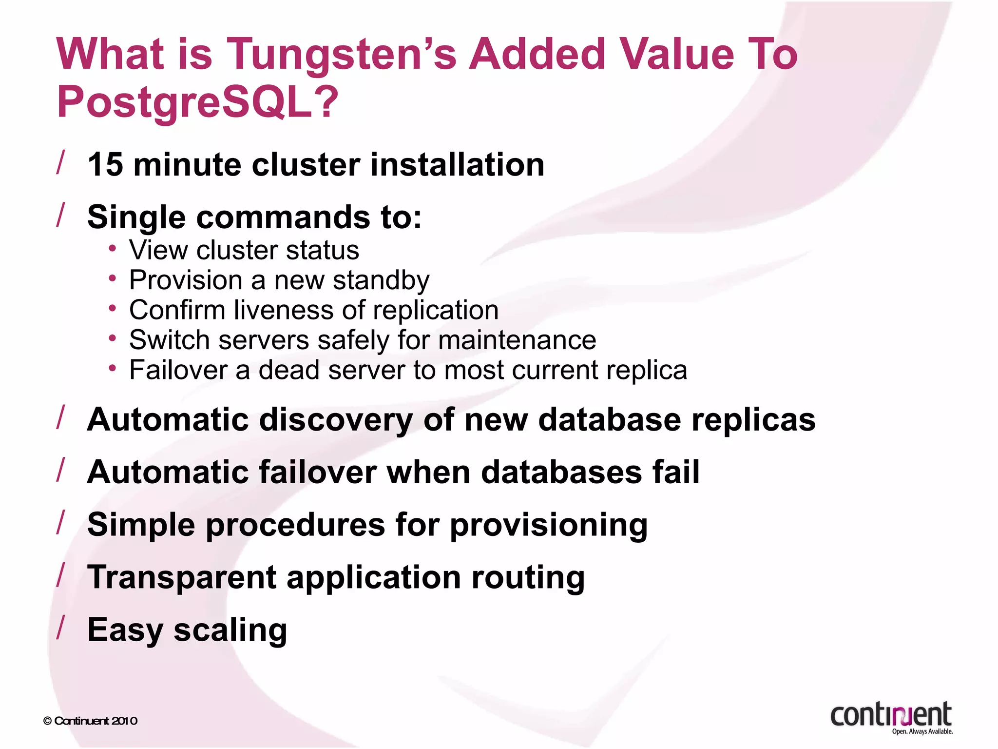 What is Tungsten’s Added Value To PostgreSQL? 15 minute cluster installation Single commands to: View cluster status Provision a new standby Confirm liveness of replication Switch servers safely for maintenance Failover a dead server to most current replica Automatic discovery of new database replicas Automatic failover when databases fail Simple procedures for provisioning Transparent application routing Easy scaling 