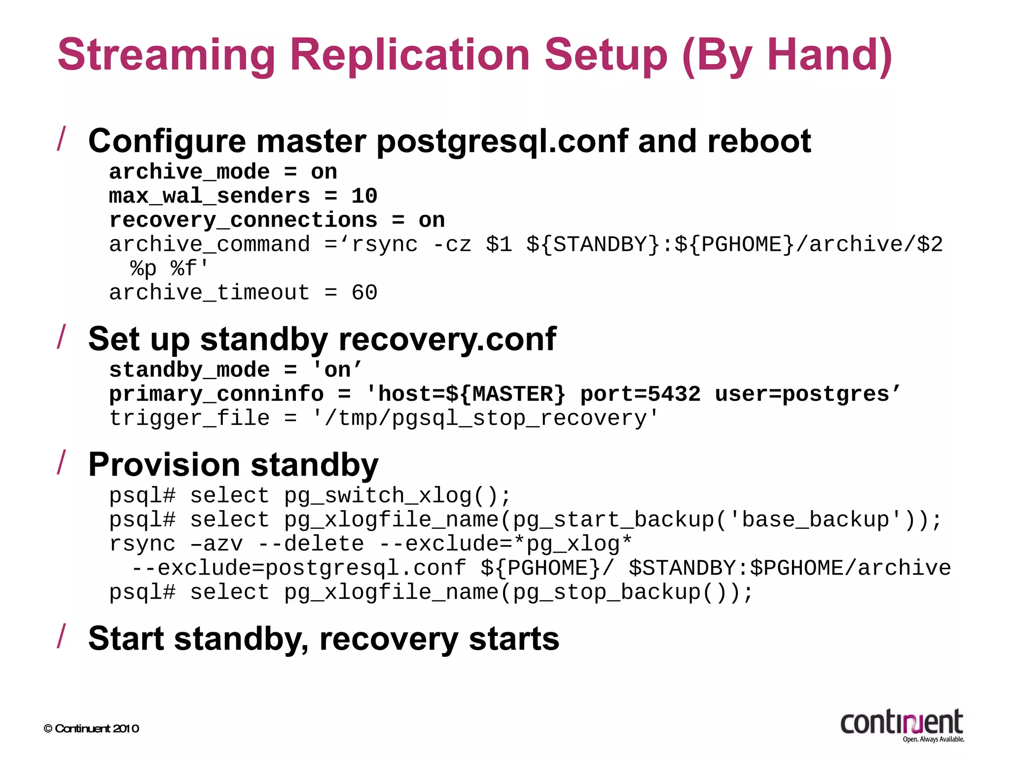 Streaming Replication Setup (By Hand) Configure master postgresql.conf and reboot archive_mode = on max_wal_senders = 10 recovery_connections = on archive_command =‘rsync -cz $1 ${STANDBY}:${PGHOME}/archive/$2 %p %f' archive_timeout = 60 Set up standby recovery.conf standby_mode = 'on’ primary_conninfo = 'host=${MASTER} port=5432 user=postgres’ trigger_file = '/tmp/pgsql_stop_recovery' Provision standby psql# select pg_switch_xlog(); psql# select pg_xlogfile_name(pg_start_backup('base_backup')); rsync –azv --delete --exclude=*pg_xlog* --exclude=postgresql.conf ${PGHOME}/ $STANDBY:$PGHOME/archive psql# select pg_xlogfile_name(pg_stop_backup()); Start standby, recovery starts 