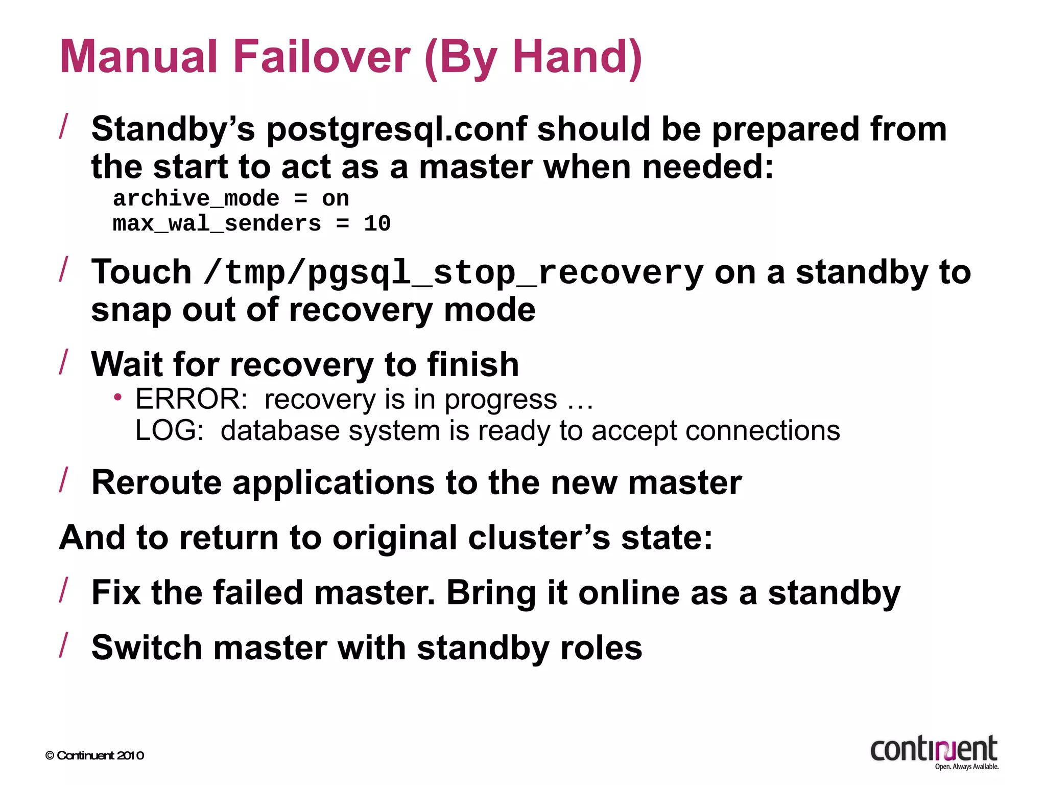 Manual Failover (By Hand) Standby’s postgresql.conf should be prepared from the start to act as a master when needed: archive_mode = on max_wal_senders = 10 Touch  /tmp/pgsql_stop_recovery  on a standby to snap out of recovery mode Wait for recovery to finish ERROR:  recovery is in progress … LOG:  database system is ready to accept connections Reroute applications to the new master And to return to original cluster’s state: Fix the failed master. Bring it online as a standby Switch master with standby roles 