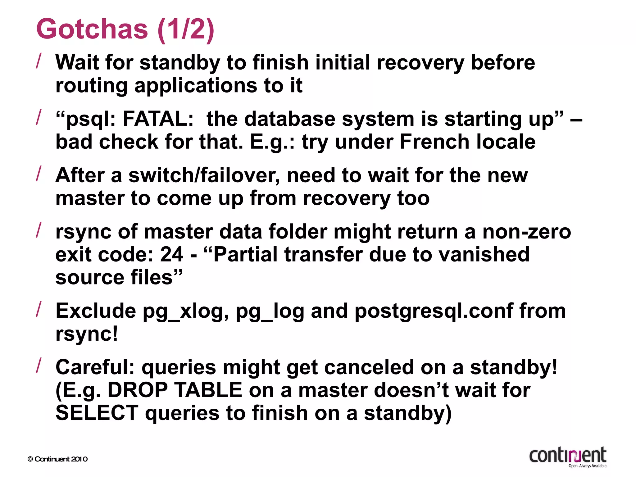 Gotchas (1/2) Wait for standby to finish initial recovery before routing applications to it “ psql: FATAL:  the database system is starting up” – bad check for that. E.g.: try under French locale After a switch/failover, need to wait for the new master to come up from recovery too rsync of master data folder might return a non-zero exit code: 24 - “Partial transfer due to vanished source files” Exclude pg_xlog, pg_log and postgresql.conf from rsync! Careful: queries might get canceled on a standby! (E.g. DROP TABLE on a master doesn’t wait for SELECT queries to finish on a standby) 