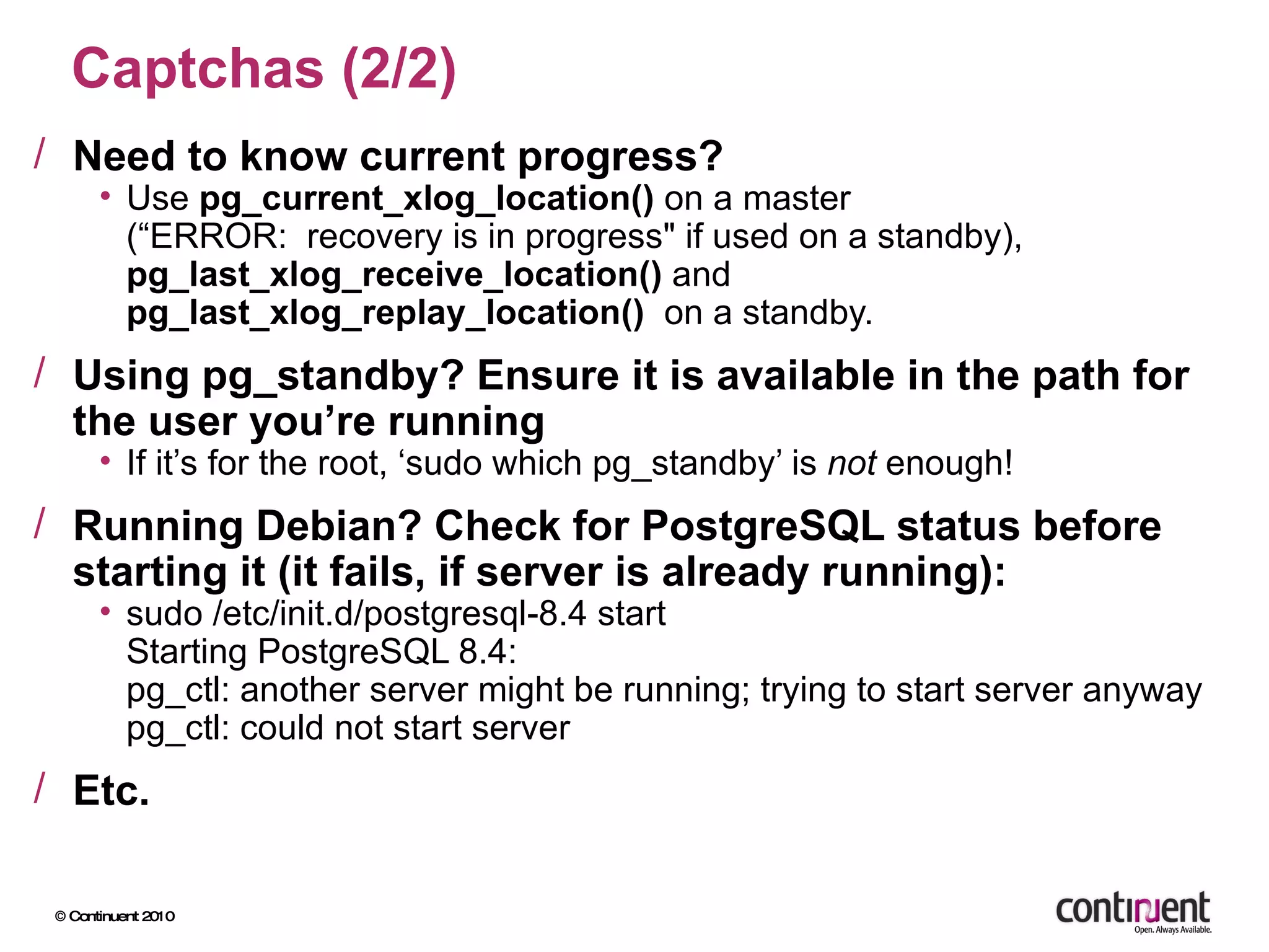 Captchas (2/2) Need to know current progress? Use  pg_current_xlog_location()  on a master (“ERROR:  recovery is in progress&quot; if used on a standby), pg_last_xlog_receive_location()  and  pg_last_xlog_replay_location()   on a standby. Using pg_standby? Ensure it is available in the path for the user you’re running If it’s for the root, ‘sudo which pg_standby’ is  not  enough! Running Debian? Check for PostgreSQL status before starting it (it fails, if server is already running): sudo /etc/init.d/postgresql-8.4 start Starting PostgreSQL 8.4: pg_ctl: another server might be running; trying to start server anyway pg_ctl: could not start server  Etc. 