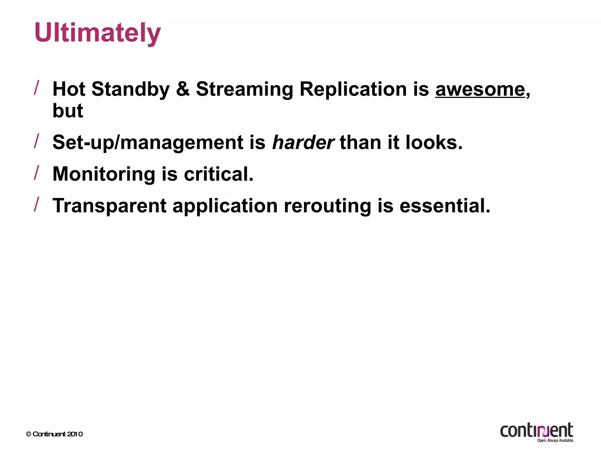 Ultimately Hot Standby & Streaming Replication is  awesome , but Set-up/management is  harder  than it looks. Monitoring is critical. Transparent application rerouting is essential. 