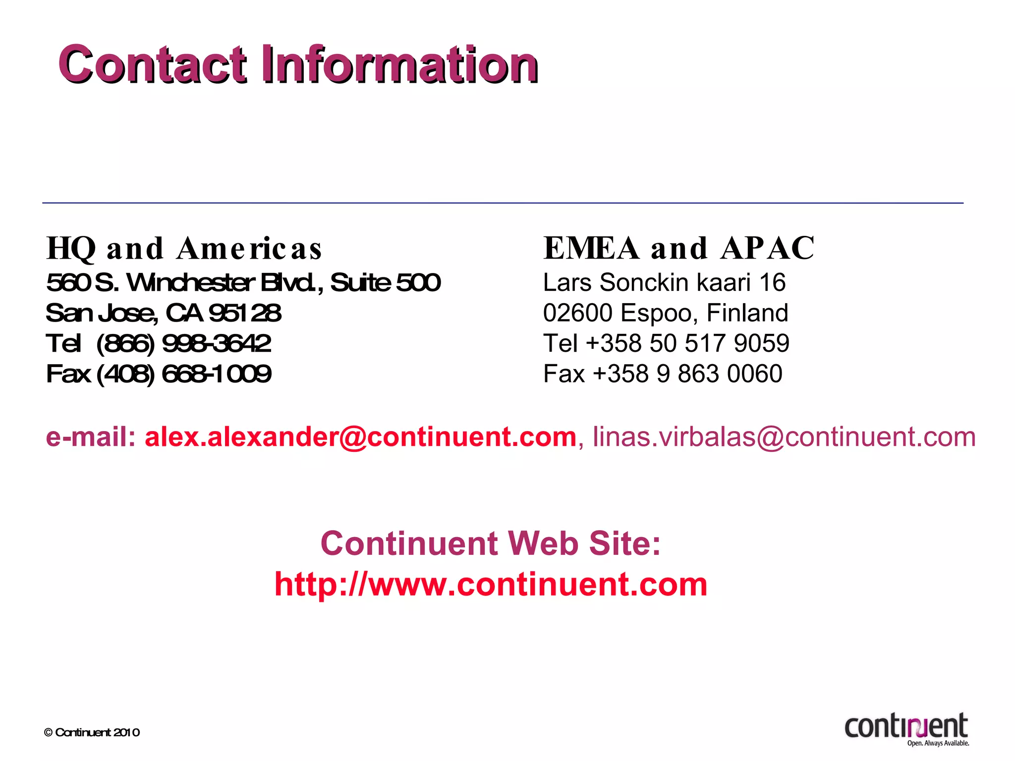 Contact Information EMEA and APAC Lars Sonckin kaari 16 02600 Espoo, Finland Tel +358 50 517 9059 Fax +358 9 863 0060  Continuent Web Site: http://www.continuent.com HQ and Americas 560 S. Winchester Blvd., Suite 500  San Jose, CA 95128  Tel  (866) 998-3642  Fax (408) 668-1009 e -mail:  [email_address] , linas.virbalas@continuent.com 