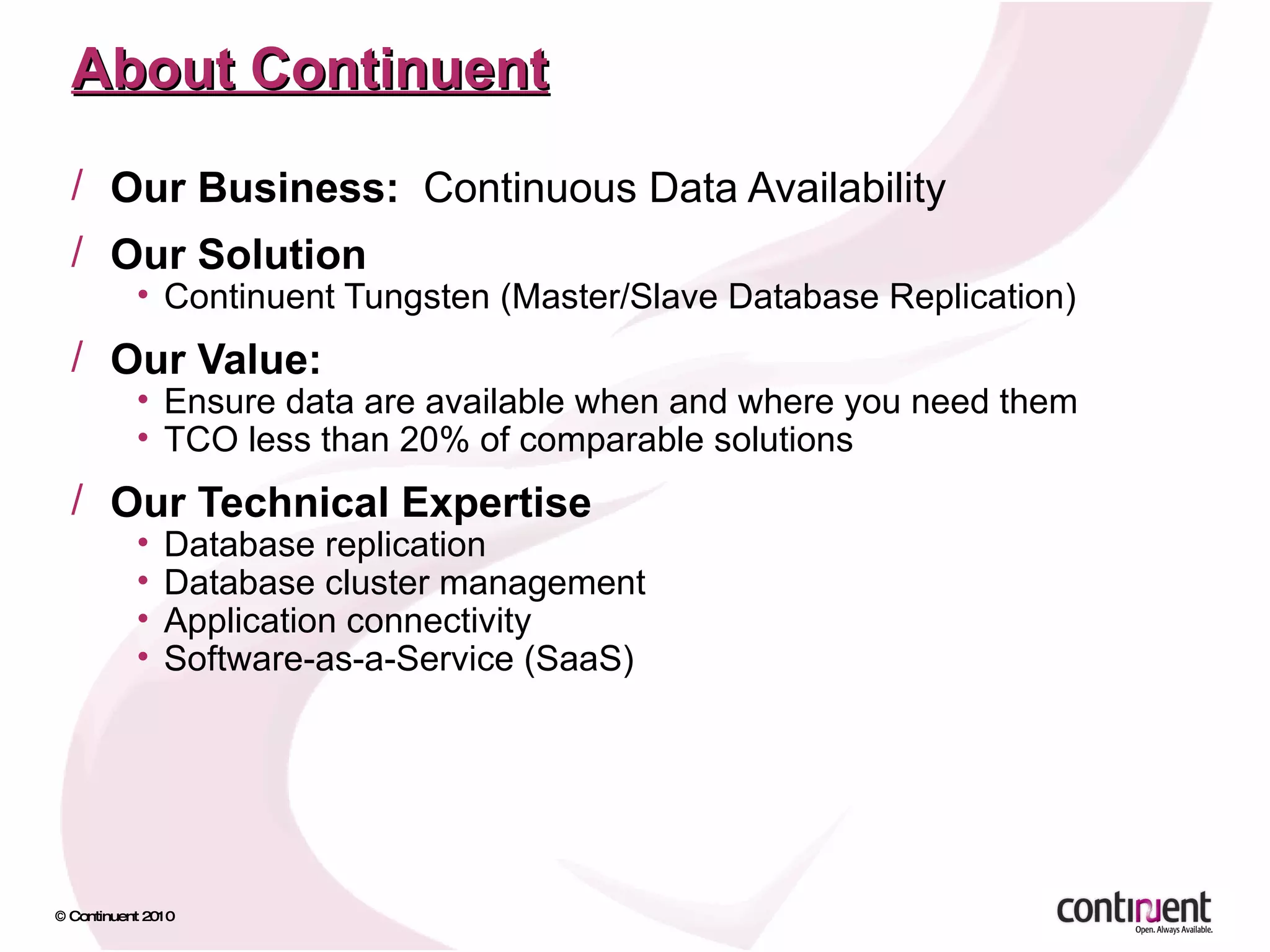 About Continuent Our Business:  Continuous Data Availability Our Solution Continuent Tungsten (Master/Slave Database Replication) Our Value:  Ensure data are available when and where you need them  TCO less than 20% of comparable solutions Our Technical Expertise Database replication Database cluster management Application connectivity Software-as-a-Service (SaaS) 