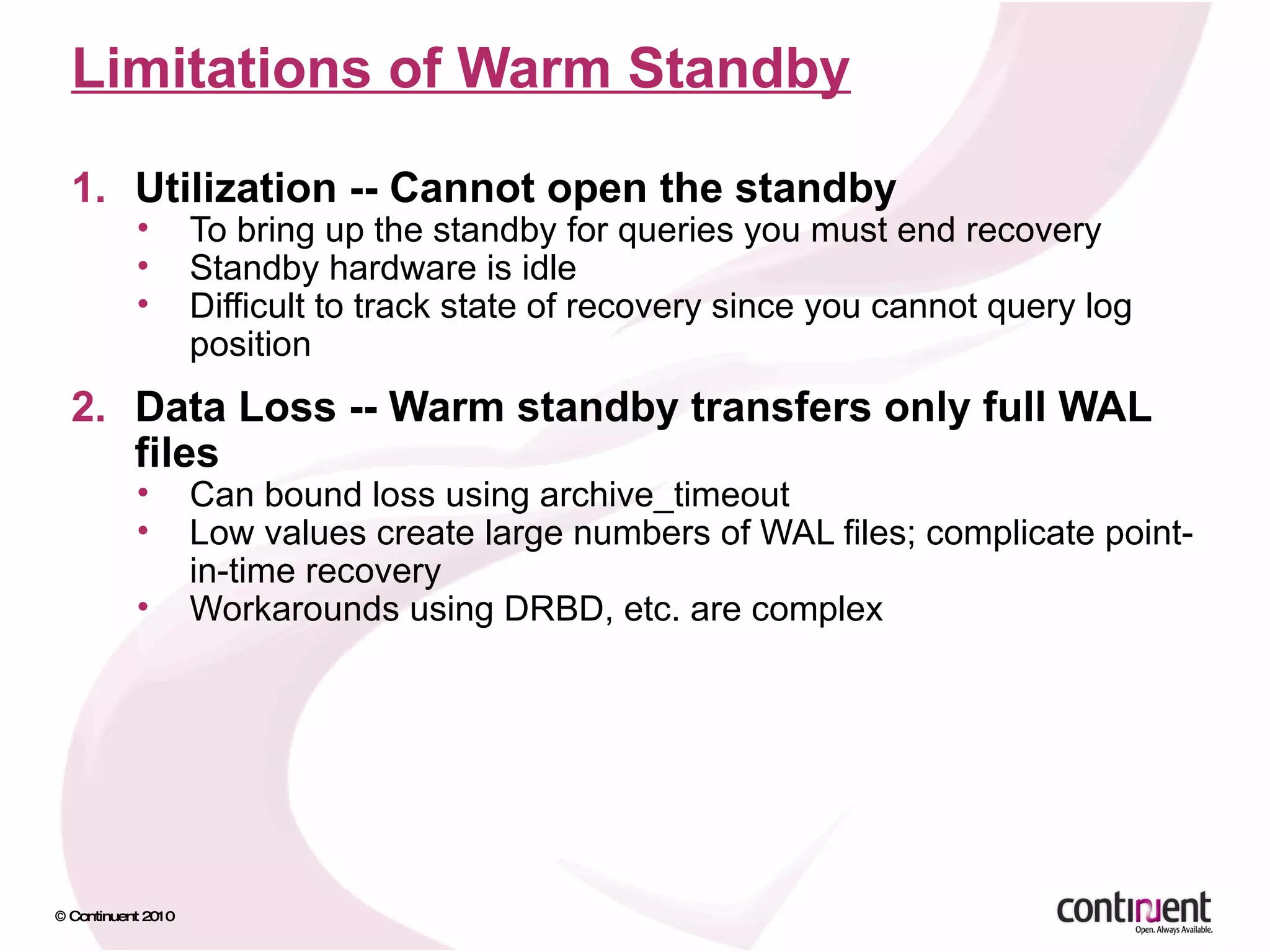 Limitations of Warm Standby Utilization -- Cannot open the standby To bring up the standby for queries you must end recovery Standby hardware is idle Difficult to track state of recovery since you cannot query log position Data Loss -- Warm standby transfers only full WAL files Can bound loss using archive_timeout Low values create large numbers of WAL files; complicate point-in-time recovery Workarounds using DRBD, etc. are complex 