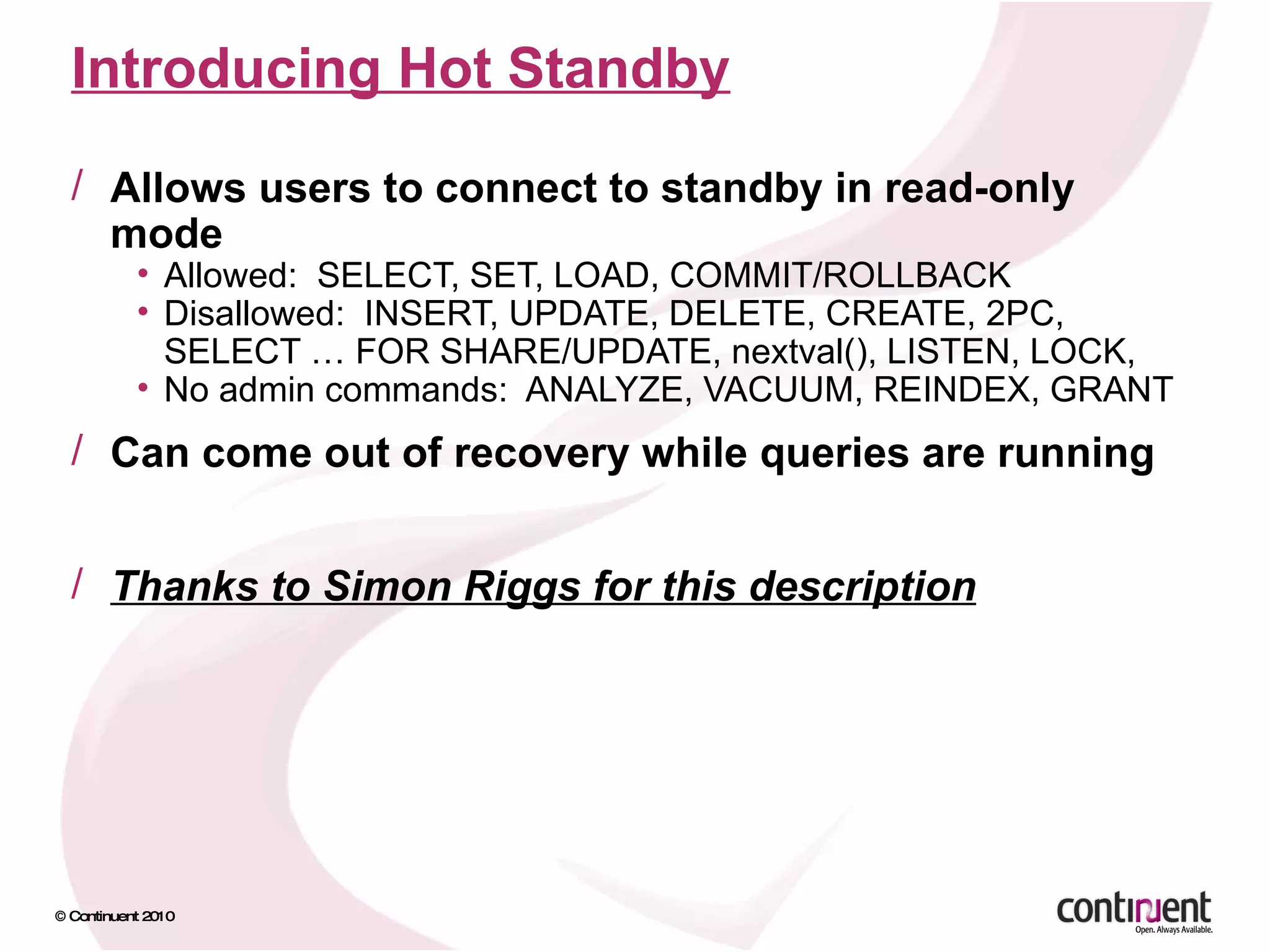 Introducing Hot Standby Allows users to connect to standby in read-only mode Allowed:  SELECT, SET, LOAD, COMMIT/ROLLBACK Disallowed:  INSERT, UPDATE, DELETE, CREATE, 2PC, SELECT … FOR SHARE/UPDATE, nextval(), LISTEN, LOCK,  No admin commands:  ANALYZE, VACUUM, REINDEX, GRANT Can come out of recovery while queries are running Thanks to Simon Riggs for this description 