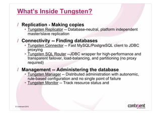 What’s Inside Tungsten?

  /  Replication - Making copies
           •  Tungsten Replicator -- Database-neutral, platform independent
              master/slave replication
  /  Connectivity -- Finding databases
           •  Tungsten Connector -- Fast MySQL/PostgreSQL client to JDBC
              proxying
           •  Tungsten SQL Router --JDBC wrapper for high-performance and
              transparent failover, load-balancing, and partitioning (no proxy
              required)
  /  Management -- Administering the database
           •  Tungsten Manager -- Distributed administration with autonomic,
              rule-based configuration and no single point of failure
           •  Tungsten Monitor -- Track resource status and




© Continuent 2010
 