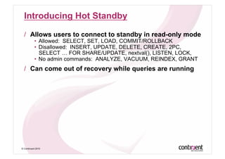 Introducing Hot Standby

  /  Allows users to connect to standby in read-only mode
           •  Allowed: SELECT, SET, LOAD, COMMIT/ROLLBACK
           •  Disallowed: INSERT, UPDATE, DELETE, CREATE, 2PC,
              SELECT … FOR SHARE/UPDATE, nextval(), LISTEN, LOCK,
           •  No admin commands: ANALYZE, VACUUM, REINDEX, GRANT
  /  Can come out of recovery while queries are running




© Continuent 2010
 