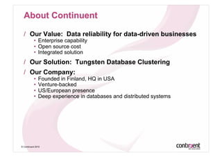 /  Our Value: Data reliability for data-driven businesses
           •  Enterprise capability
           •  Open source cost
           •  Integrated solution
  /  Our Solution: Tungsten Database Clustering
  /  Our Company:
           •  Founded in Finland, HQ in USA
           •  Venture-backed
           •  US/European presence
           •  Deep experience in databases and distributed systems




© Continuent 2010
 