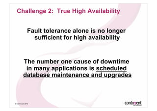 Challenge 2: True High Availability


               Fault tolerance alone is no longer
                 sufficient for high availability


          The number one cause of downtime
           in many applications is scheduled
          database maintenance and upgrades



© Continuent 2010
 