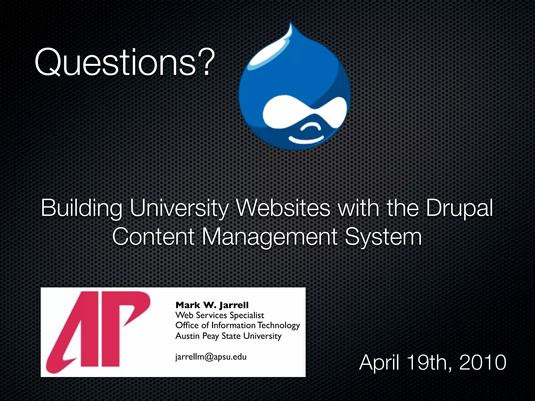 Questions?


Building University Websites with the Drupal
       Content Management System

             Mark W. Jarrell
             Web Services Specialist
             Ofﬁce of Information Technology
             Austin Peay State University

             jarrellm@apsu.edu
                                               April 19th, 2010
 