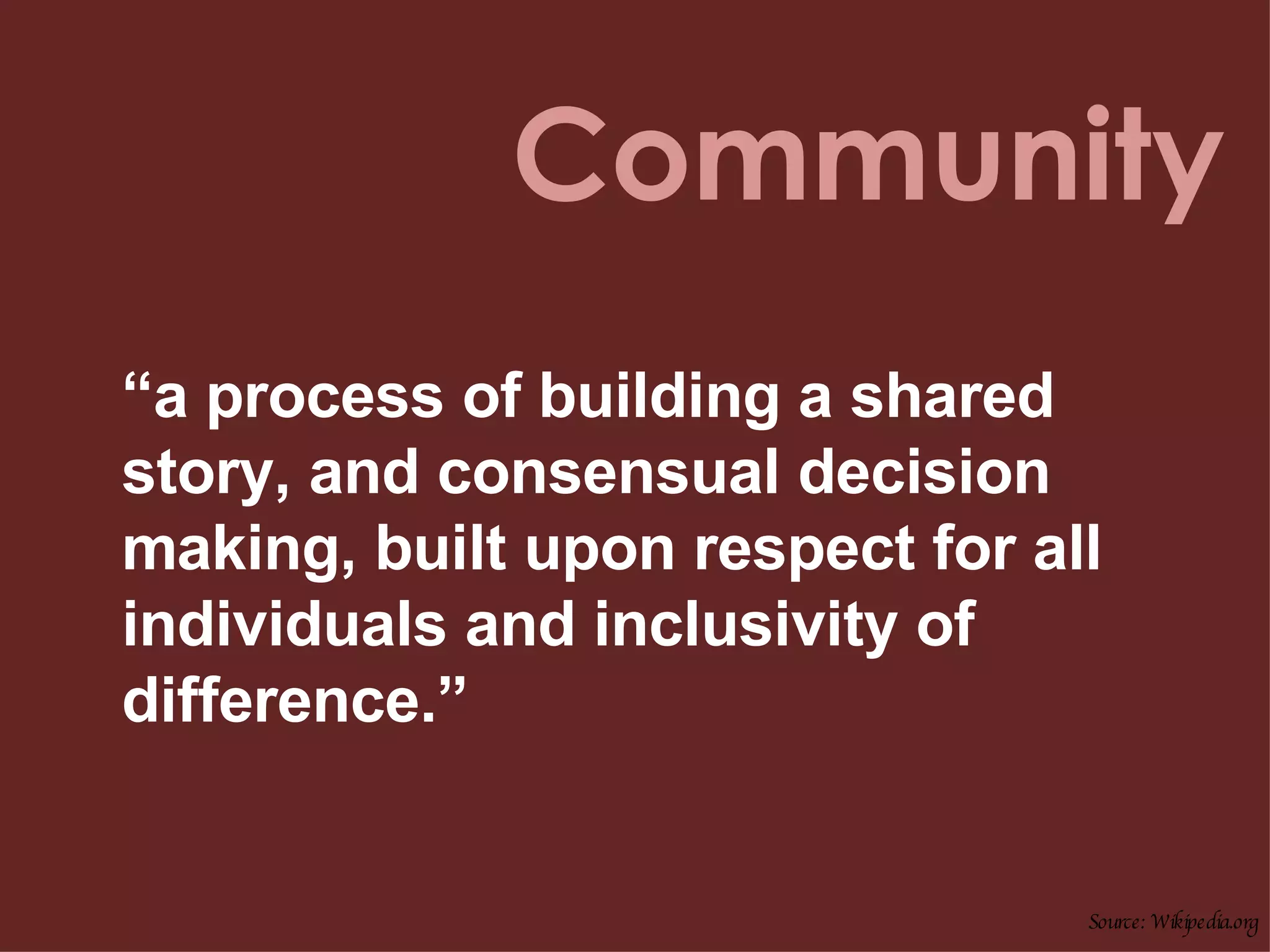 Community “ a process of building a shared story, and consensual decision making, built upon respect for all individuals and inclusivity of difference.”  Source: Wikipedia.org 