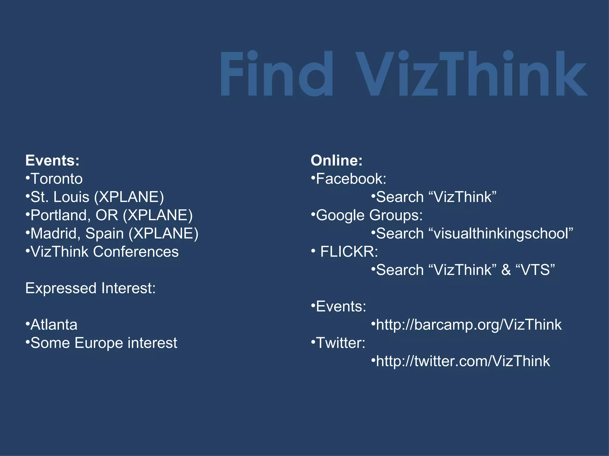 Find VizThink Events: Toronto St. Louis (XPLANE) Portland, OR (XPLANE) Madrid, Spain (XPLANE) VizThink Conferences Expressed Interest: Atlanta Some Europe interest Online: Facebook: Search “VizThink” Google Groups: Search “visualthinkingschool” FLICKR: Search “VizThink” & “VTS” Events: http://barcamp.org/VizThink Twitter: http://twitter.com/VizThink 