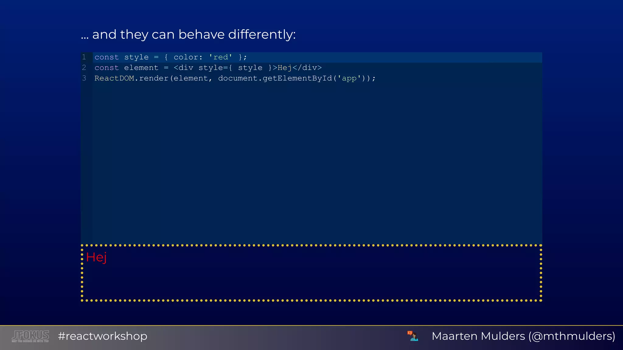 ... and they can behave differently: Hej const style = { color: 'red' }; const element = <div style={ style }>Hej</div> ReactDOM.render(element, document.getElementById('app')); 1 2 3 Maarten Mulders (@mthmulders)#reactworkshop 