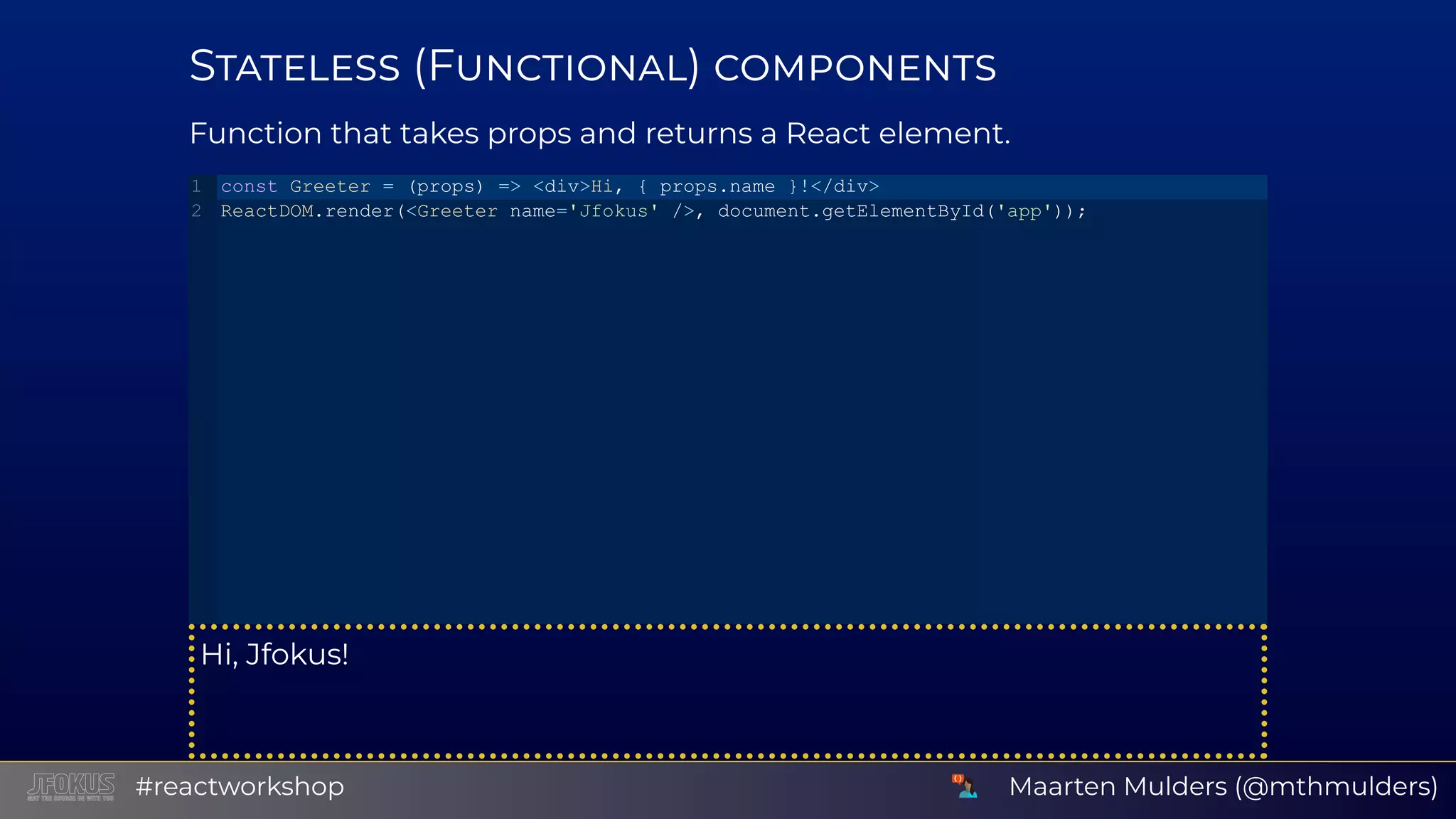 S (F ) Function that takes props and returns a React element. Hi, Jfokus! const Greeter = (props) => <div>Hi, { props.name }!</div> ReactDOM.render(<Greeter name='Jfokus' />, document.getElementById('app')); 1 2 Maarten Mulders (@mthmulders)#reactworkshop 