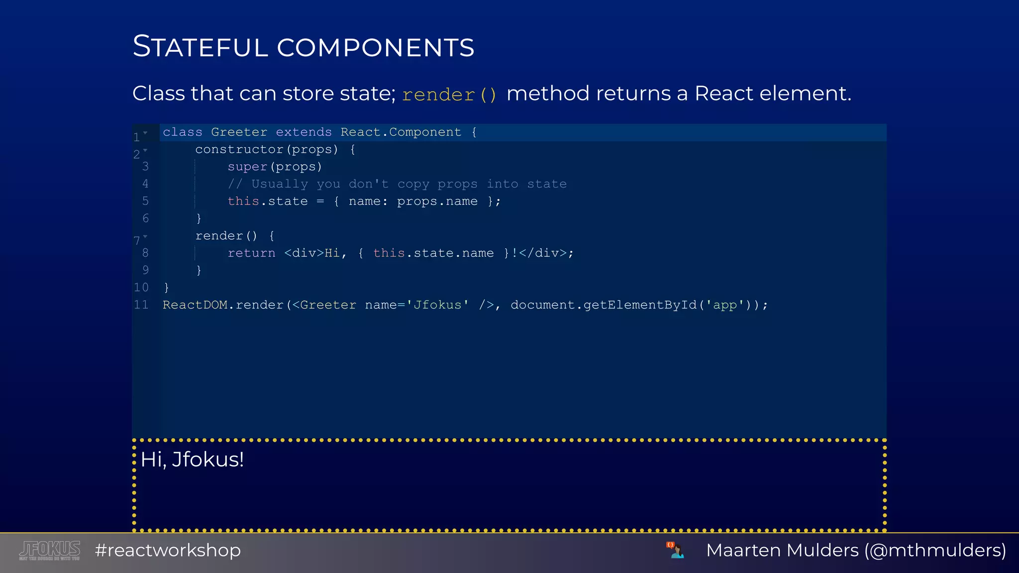 S Class that can store state; render() method returns a React element. Hi, Jfokus! class Greeter extends React.Component {    constructor(props) {        super(props)        // Usually you don't copy props into state        this.state = { name: props.name };    }    render() {        return <div>Hi, { this.state.name }!</div>;    } } ReactDOM.render(<Greeter name='Jfokus' />, document.getElementById('app')); 1 2 3 4 5 6 7 8 9 10 11 Maarten Mulders (@mthmulders)#reactworkshop 