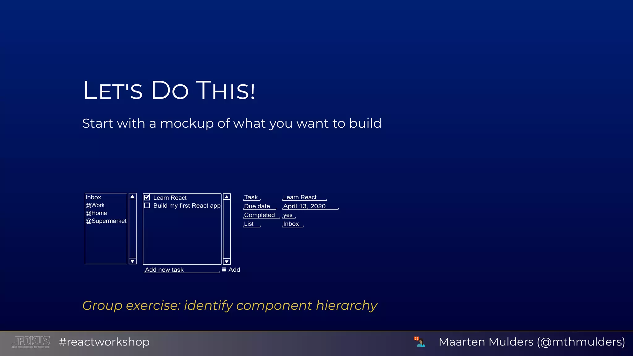 L D T Start with a mockup of what you want to build Inbox @Work @Home @Supermarket Learn React Build my first React app Add new task Add Task Learn React Due date April 13, 2020 Completed yes List Inbox Group exercise: identify component hierarchy Maarten Mulders (@mthmulders)#reactworkshop 