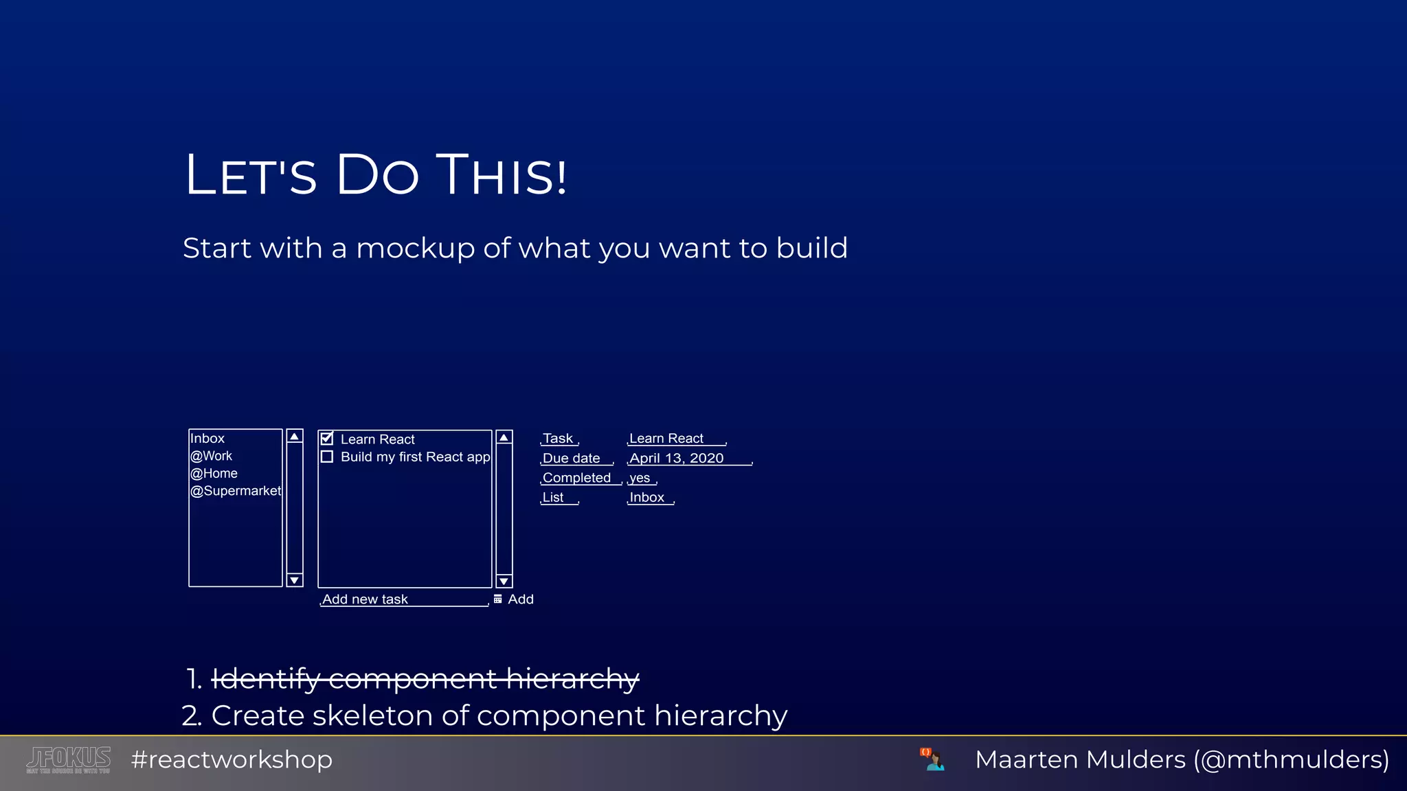L D T Start with a mockup of what you want to build Inbox @Work @Home @Supermarket Learn React Build my first React app Add new task Add Task Learn React Due date April 13, 2020 Completed yes List Inbox 1. Identify component hierarchy 2. Create skeleton of component hierarchy Use background or border colors to distinguish componentsMaarten Mulders (@mthmulders)#reactworkshop 