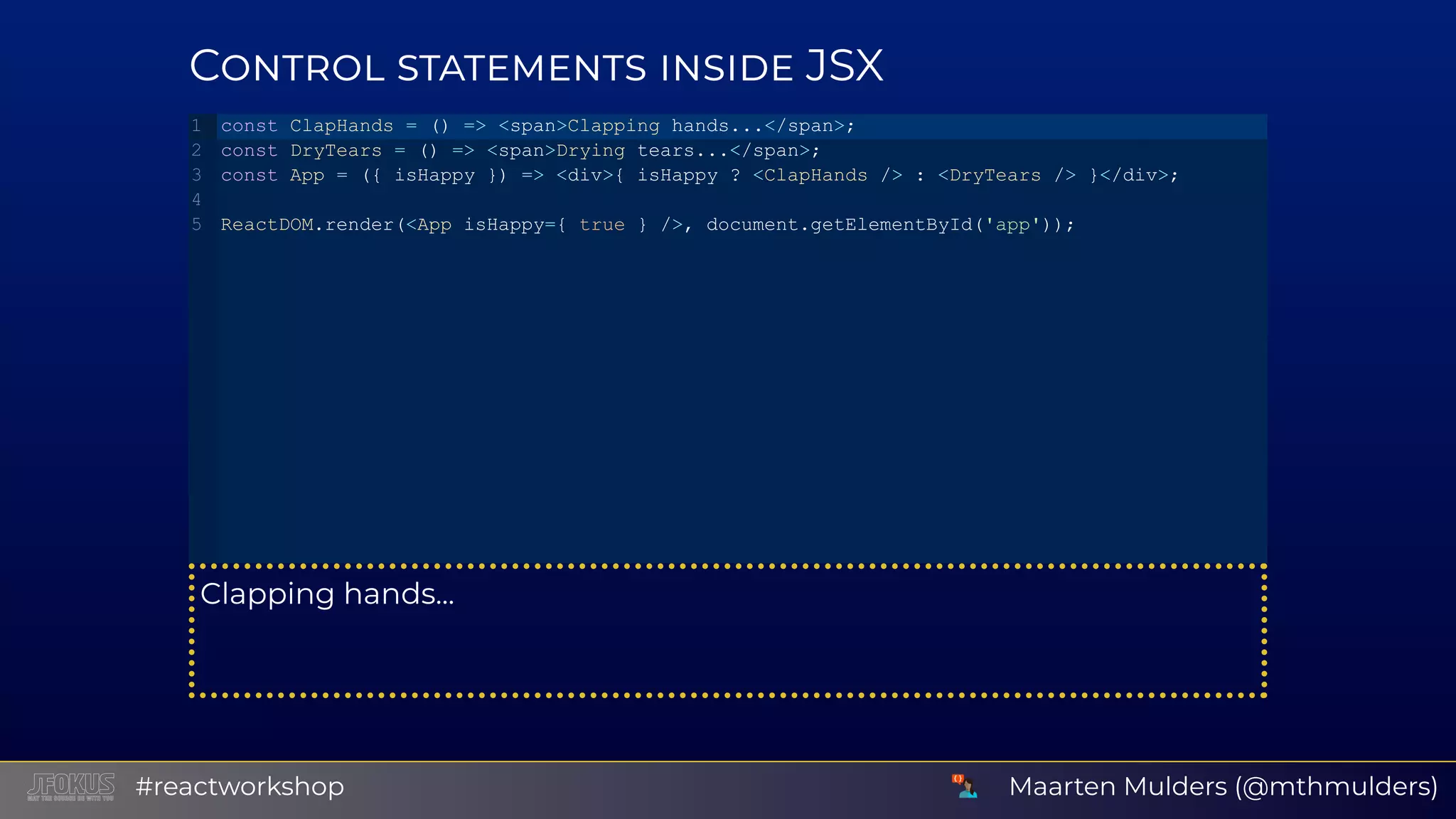 C JSX Clapping hands... const ClapHands = () => <span>Clapping hands...</span>; const DryTears = () => <span>Drying tears...</span>; const App = ({ isHappy }) => <div>{ isHappy ? <ClapHands /> : <DryTears /> }</div>; ReactDOM.render(<App isHappy={ true } />, document.getElementById('app')); 1 2 3 4 5 Maarten Mulders (@mthmulders)#reactworkshop 
