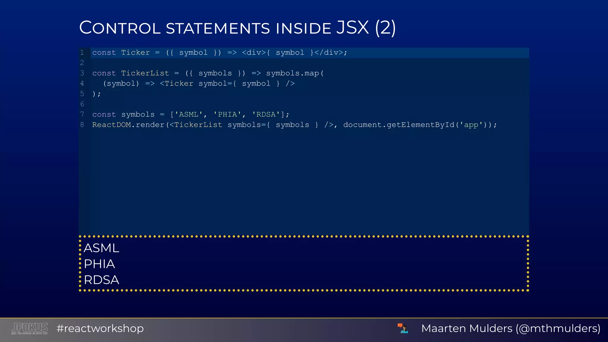 C JSX (2) ASML PHIA RDSA const Ticker = ({ symbol }) => <div>{ symbol }</div>; const TickerList = ({ symbols }) => symbols.map(   (symbol) => <Ticker symbol={ symbol } /> ); const symbols = ['ASML', 'PHIA', 'RDSA']; ReactDOM.render(<TickerList symbols={ symbols } />, document.getElementById('app')); 1 2 3 4 5 6 7 8 Maarten Mulders (@mthmulders)#reactworkshop 