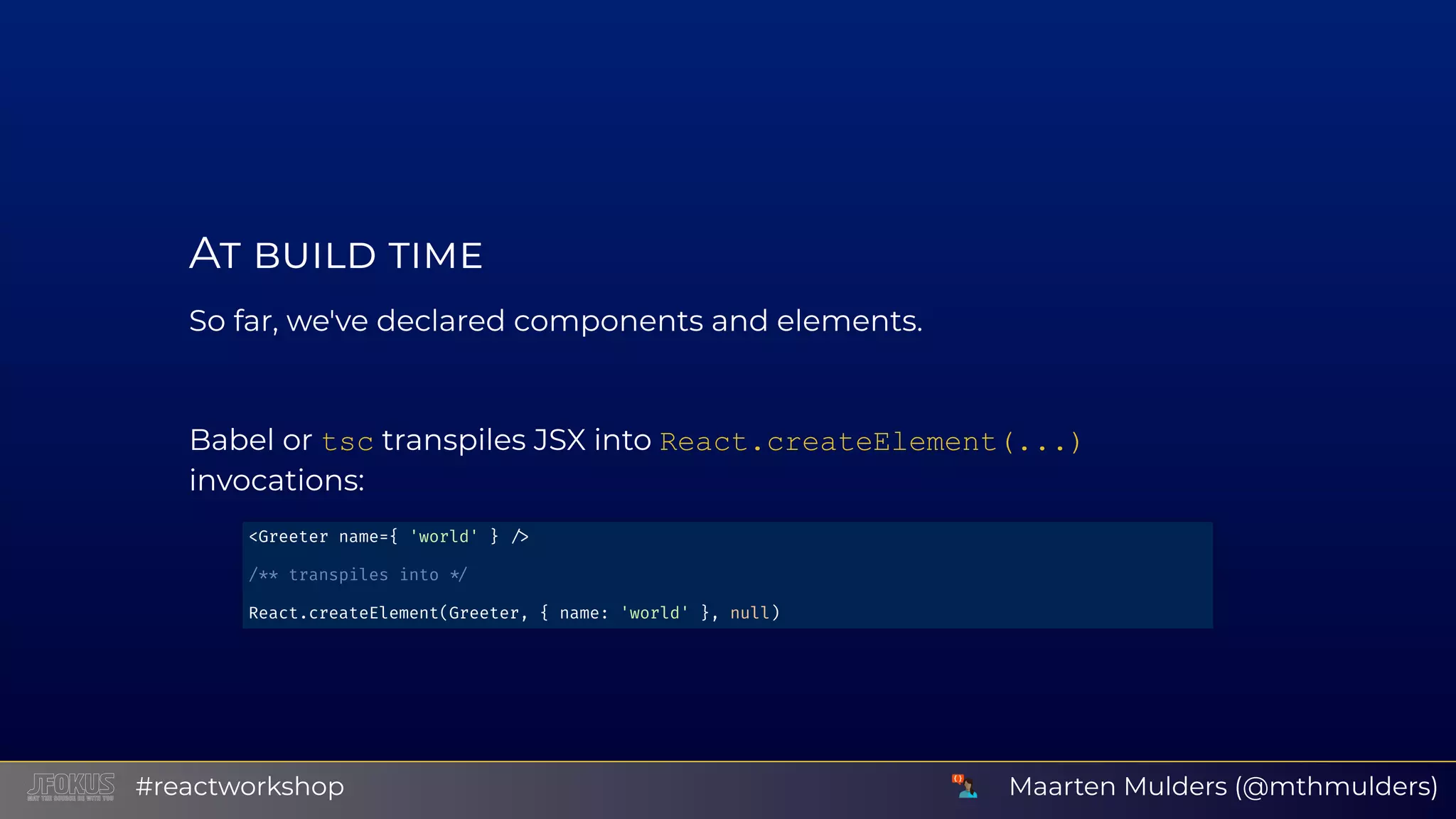 A So far, we've declared components and elements. Babel or tsc transpiles JSX into React.createElement(...) invocations: <Greeter name={ 'world' } /** transpiles into React.createElement(Greeter, { name: 'world' }, null) Maarten Mulders (@mthmulders)#reactworkshop 