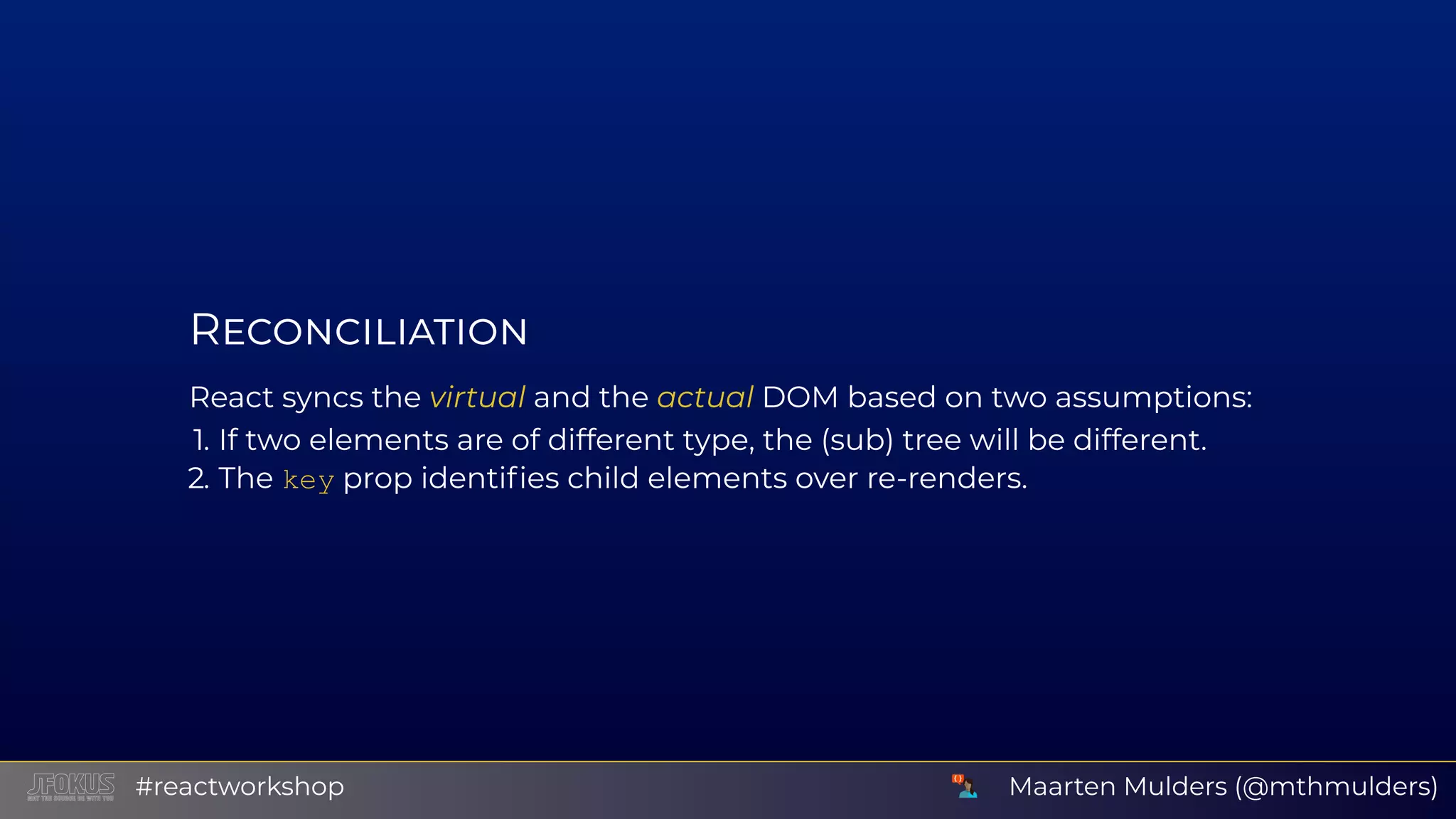 R React syncs the virtual and the actual DOM based on two assumptions: 1. If two elements are of different type, the (sub) tree will be different. 2. The key prop identiﬁes child elements over re-renders. Maarten Mulders (@mthmulders)#reactworkshop 