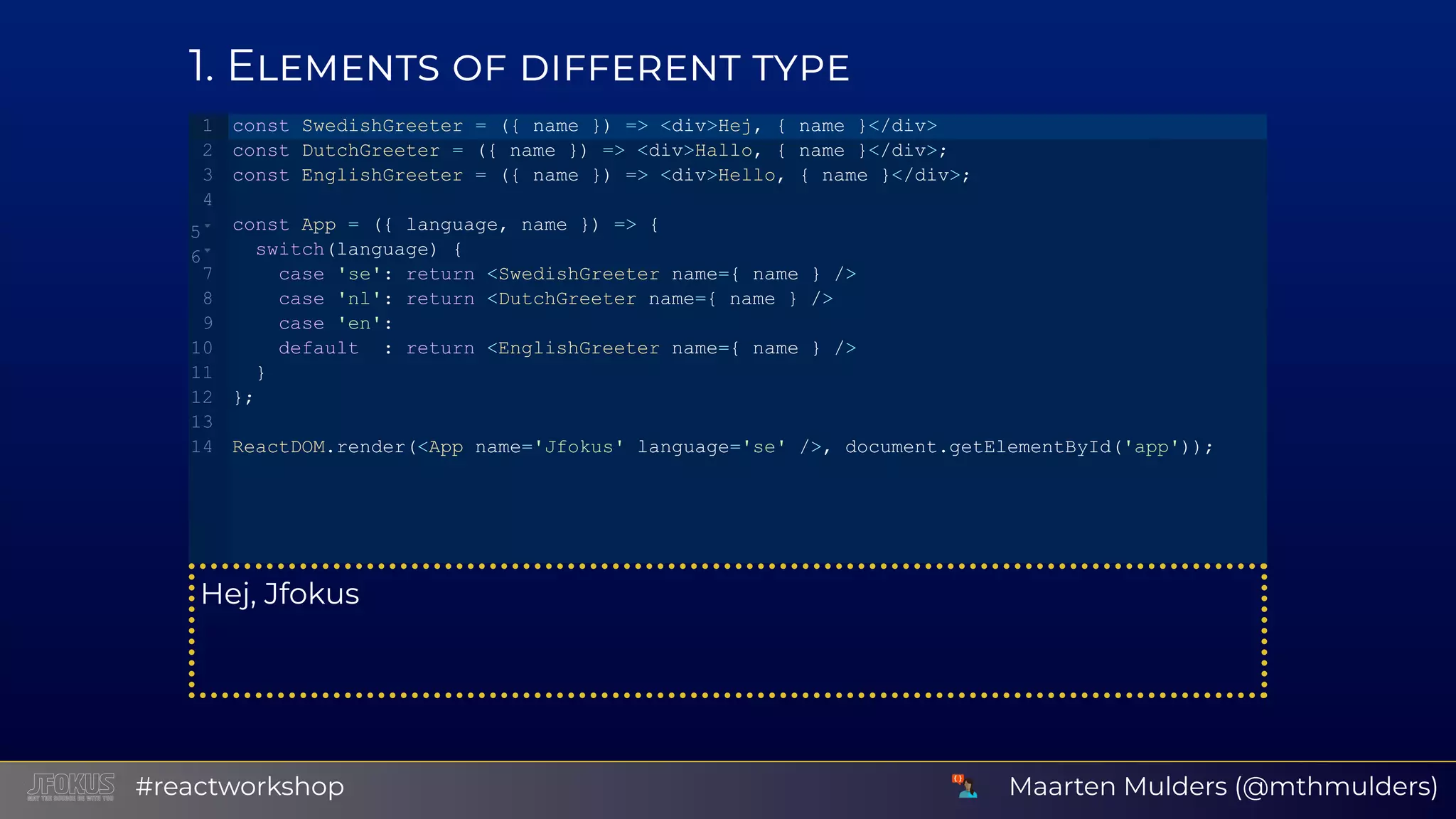 1 E Hej, Jfokus const SwedishGreeter = ({ name }) => <div>Hej, { name }</div> const DutchGreeter = ({ name }) => <div>Hallo, { name }</div>; const EnglishGreeter = ({ name }) => <div>Hello, { name }</div>; const App = ({ language, name }) => {  switch(language) {    case 'se': return <SwedishGreeter name={ name } />    case 'nl': return <DutchGreeter name={ name } />    case 'en':    default  : return <EnglishGreeter name={ name } />  } }; ReactDOM.render(<App name='Jfokus' language='se' />, document.getElementById('app')); 1 2 3 4 5 6 7 8 9 10 11 12 13 14 Maarten Mulders (@mthmulders)#reactworkshop 