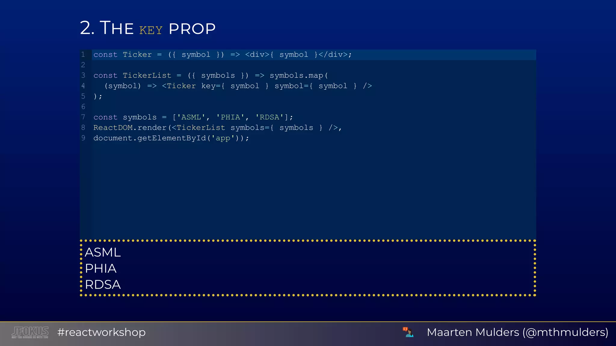 2 T KEY ASML PHIA RDSA const Ticker = ({ symbol }) => <div>{ symbol }</div>; const TickerList = ({ symbols }) => symbols.map(   (symbol) => <Ticker key={ symbol } symbol={ symbol } /> ); const symbols = ['ASML', 'PHIA', 'RDSA']; ReactDOM.render(<TickerList symbols={ symbols } />, document.getElementById('app')); 1 2 3 4 5 6 7 8 9 Maarten Mulders (@mthmulders)#reactworkshop 