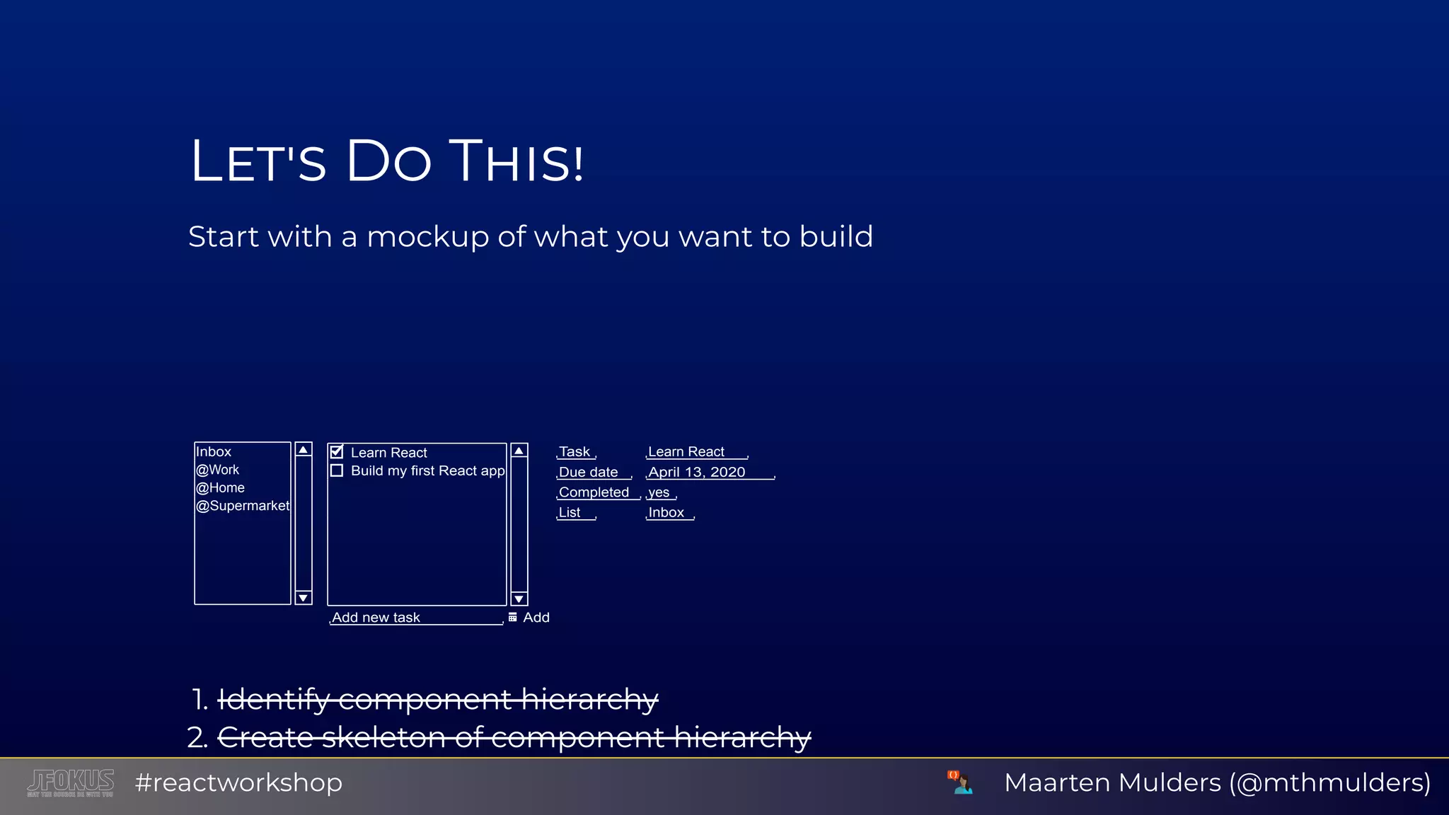 L D T Start with a mockup of what you want to build Inbox @Work @Home @Supermarket Learn React Build my first React app Add new task Add Task Learn React Due date April 13, 2020 Completed yes List Inbox 1. Identify component hierarchy 2. Create skeleton of component hierarchy Use background or border colors to distinguish componentsMaarten Mulders (@mthmulders)#reactworkshop 
