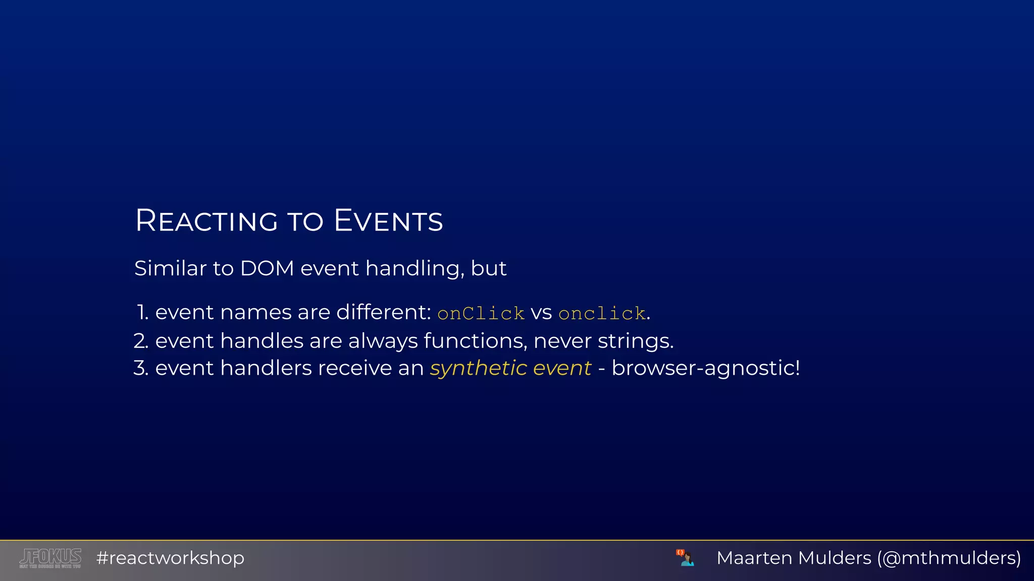 R E Similar to DOM event handling, but 1. event names are different: onClick vs onclick. 2. event handles are always functions, never strings. 3. event handlers receive an synthetic event - browser-agnostic! Maarten Mulders (@mthmulders)#reactworkshop 