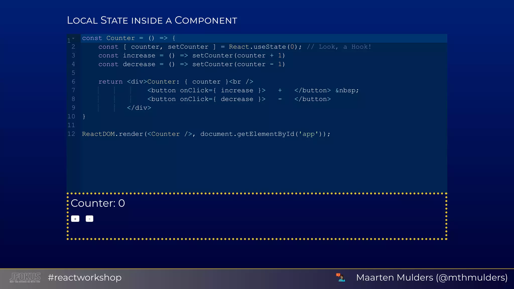 L S C Counter: 0 +   ‑ const Counter = () => {    const [ counter, setCounter ] = React.useState(0); // Look, a Hook!    const increase = () => setCounter(counter + 1)    const decrease = () => setCounter(counter ­ 1)    return <div>Counter: { counter }<br />                <button onClick={ increase }>   +   </button> &nbsp;                <button onClick={ decrease }>   ­   </button>           </div> } ReactDOM.render(<Counter />, document.getElementById('app')); 1 2 3 4 5 6 7 8 9 10 11 12 Maarten Mulders (@mthmulders)#reactworkshop 