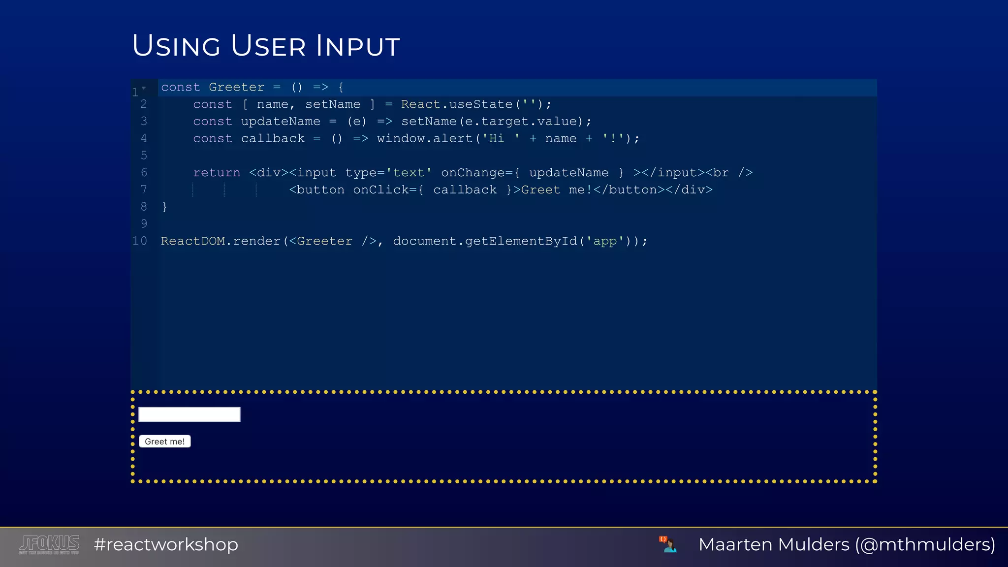 U U I Greetme! const Greeter = () => {    const [ name, setName ] = React.useState('');    const updateName = (e) => setName(e.target.value);    const callback = () => window.alert('Hi ' + name + '!');    return <div><input type='text' onChange={ updateName } ></input><br />                <button onClick={ callback }>Greet me!</button></div> } ReactDOM.render(<Greeter />, document.getElementById('app')); 1 2 3 4 5 6 7 8 9 10 Maarten Mulders (@mthmulders)#reactworkshop 