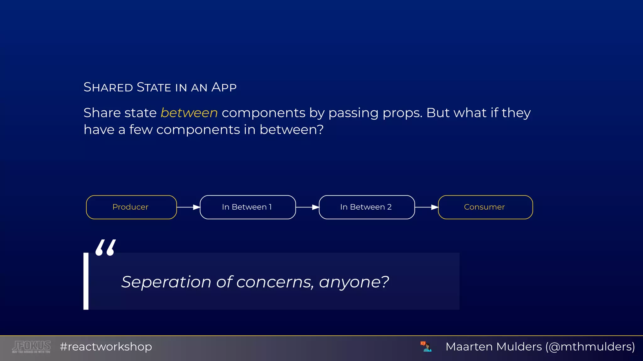 S S A Share state between components by passing props. But what if they have a few components in between?           Producer                    In Between 1                  In Between 2                    Consumer            “Seperation of concerns, anyone? Maarten Mulders (@mthmulders)#reactworkshop 