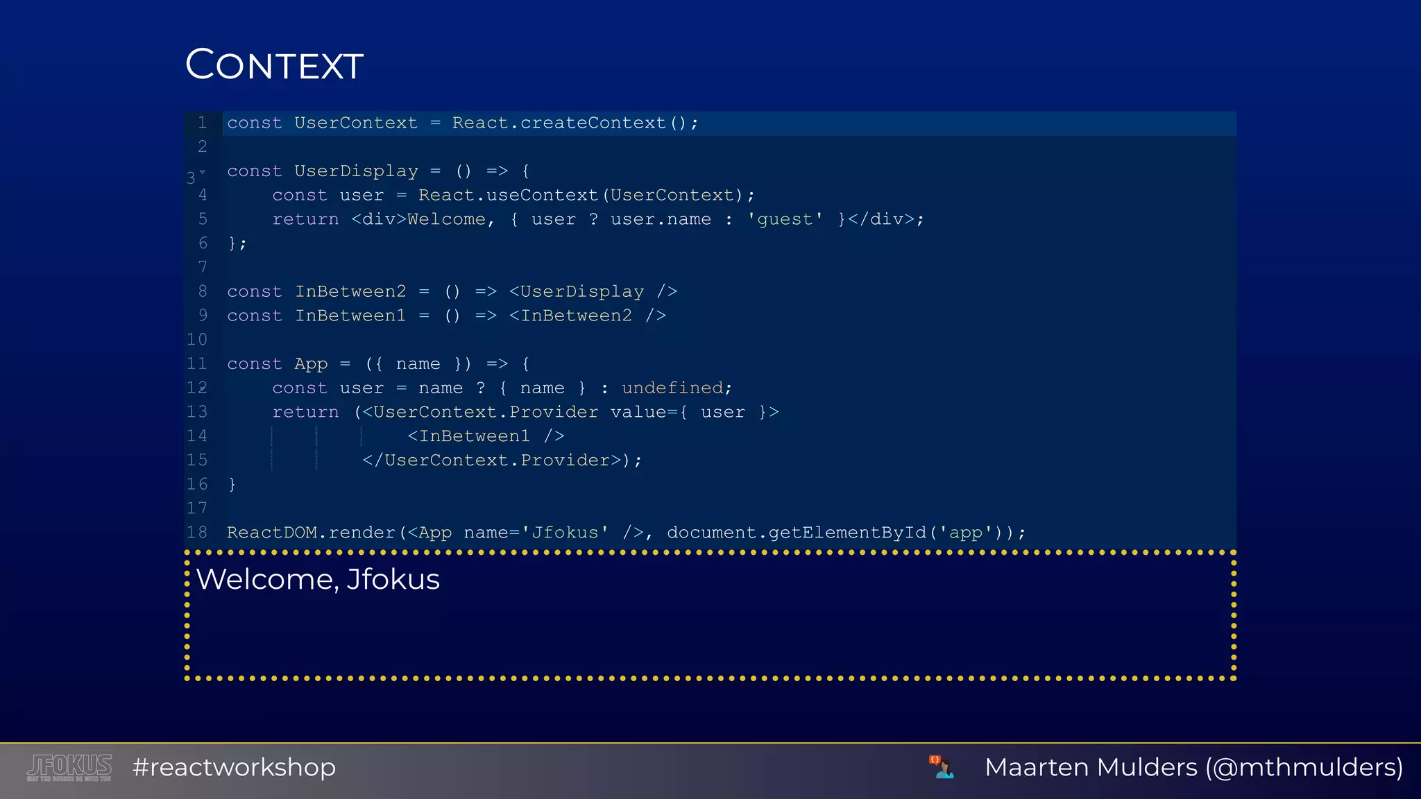 C Welcome, Jfokus const UserContext = React.createContext(); const UserDisplay = () => {    const user = React.useContext(UserContext);    return <div>Welcome, { user ? user.name : 'guest' }</div>; }; const InBetween2 = () => <UserDisplay /> const InBetween1 = () => <InBetween2 /> const App = ({ name }) => {    const user = name ? { name } : undefined;    return (<UserContext.Provider value={ user }>                <InBetween1 />            </UserContext.Provider>); } ReactDOM.render(<App name='Jfokus' />, document.getElementById('app')); 1 2 3 4 5 6 7 8 9 10 11 12 13 14 15 16 17 18 Maarten Mulders (@mthmulders)#reactworkshop 